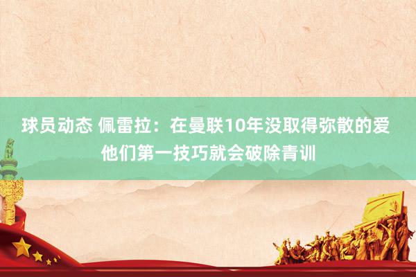 球员动态 佩雷拉：在曼联10年没取得弥散的爱 他们第一技巧就会破除青训