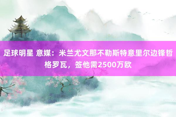 足球明星 意媒：米兰尤文那不勒斯特意里尔边锋哲格罗瓦，签他需2500万欧