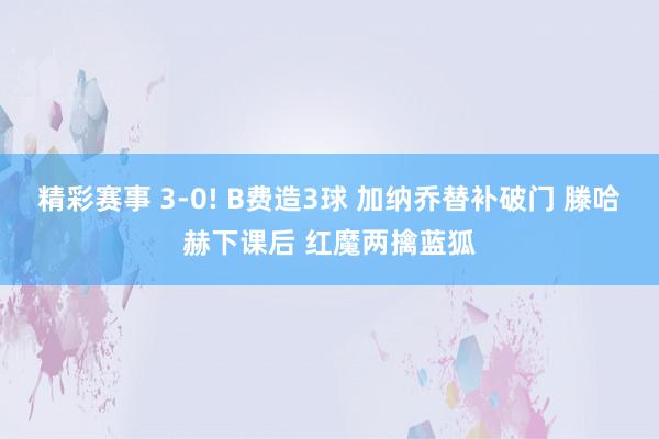 精彩赛事 3-0! B费造3球 加纳乔替补破门 滕哈赫下课后 红魔两擒蓝狐