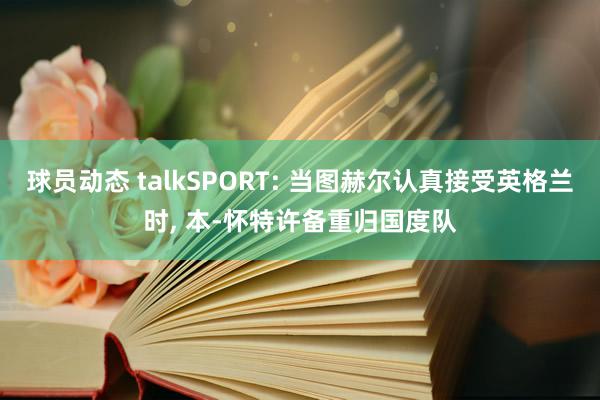 球员动态 talkSPORT: 当图赫尔认真接受英格兰时, 本-怀特许备重归国度队