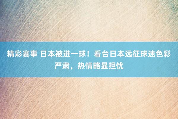 精彩赛事 日本被进一球！看台日本远征球迷色彩严肃，热情略显担忧