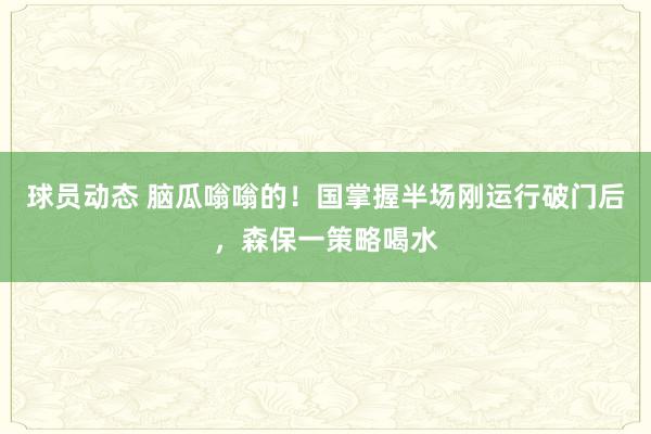 球员动态 脑瓜嗡嗡的！国掌握半场刚运行破门后，森保一策略喝水