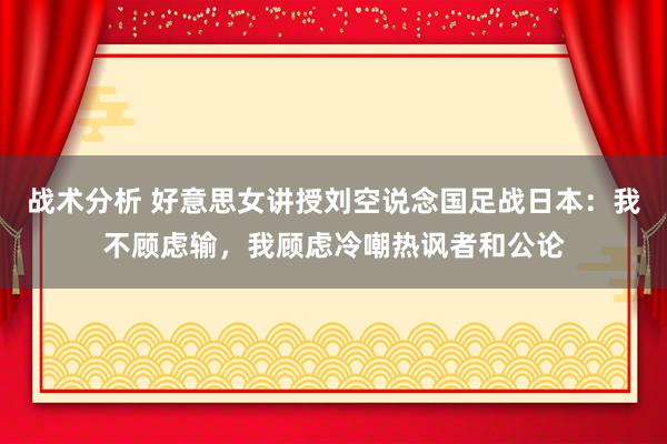 战术分析 好意思女讲授刘空说念国足战日本：我不顾虑输，我顾虑冷嘲热讽者和公论