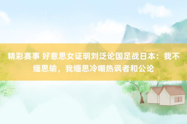 精彩赛事 好意思女证明刘泛论国足战日本：我不缅思输，我缅思冷嘲热讽者和公论