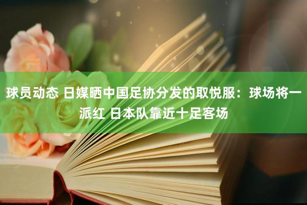 球员动态 日媒晒中国足协分发的取悦服：球场将一派红 日本队靠近十足客场