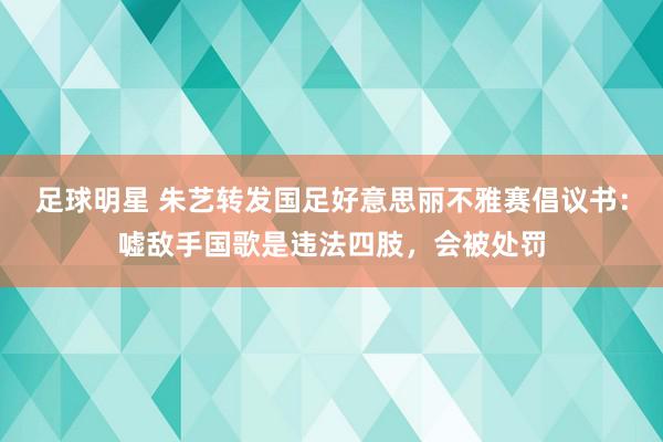 足球明星 朱艺转发国足好意思丽不雅赛倡议书：嘘敌手国歌是违法四肢，会被处罚