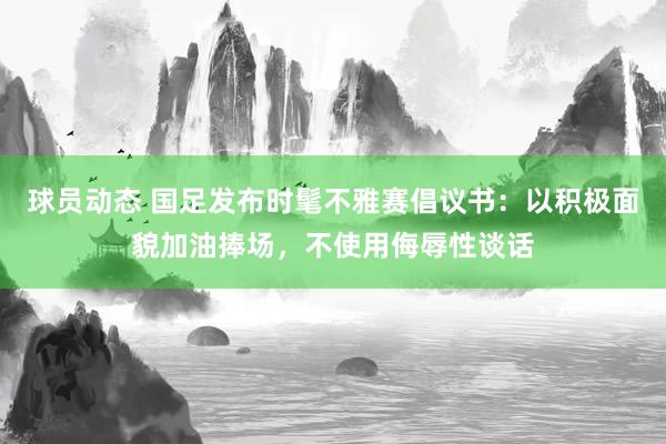 球员动态 国足发布时髦不雅赛倡议书：以积极面貌加油捧场，不使用侮辱性谈话