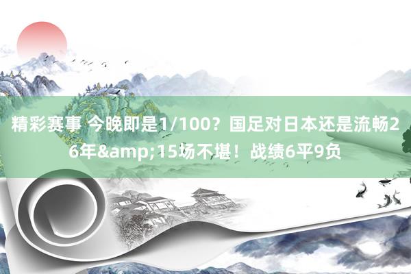 精彩赛事 今晚即是1/100？国足对日本还是流畅26年&15场不堪！战绩6平9负