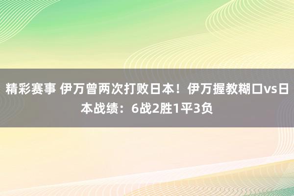 精彩赛事 伊万曾两次打败日本！伊万握教糊口vs日本战绩：6战2胜1平3负