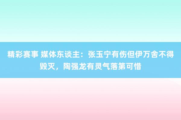 精彩赛事 媒体东谈主：张玉宁有伤但伊万舍不得毁灭，陶强龙有灵气落第可惜