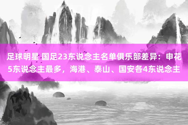 足球明星 国足23东说念主名单俱乐部差异：申花5东说念主最多，海港、泰山、国安各4东说念主