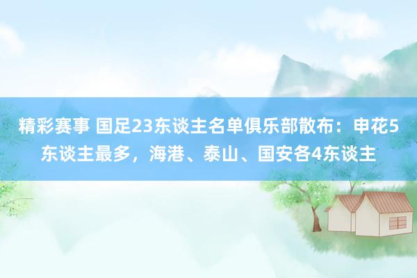 精彩赛事 国足23东谈主名单俱乐部散布：申花5东谈主最多，海港、泰山、国安各4东谈主