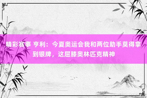 精彩赛事 亨利：今夏奥运会我和两位助手莫得拿到银牌，这屈膝奥林匹克精神