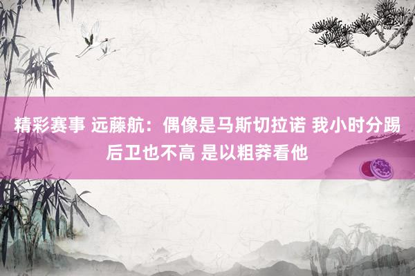 精彩赛事 远藤航：偶像是马斯切拉诺 我小时分踢后卫也不高 是以粗莽看他