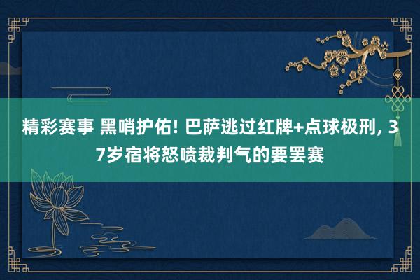 精彩赛事 黑哨护佑! 巴萨逃过红牌+点球极刑, 37岁宿将怒喷裁判气的要罢赛