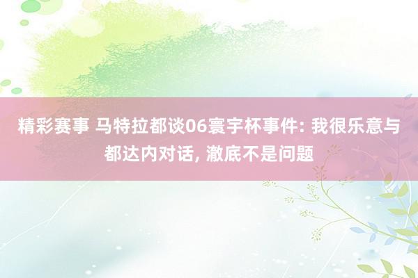 精彩赛事 马特拉都谈06寰宇杯事件: 我很乐意与都达内对话, 澈底不是问题