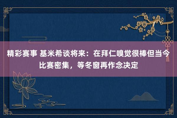 精彩赛事 基米希谈将来：在拜仁嗅觉很棒但当今比赛密集，等冬窗再作念决定