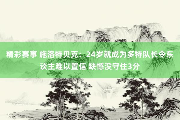 精彩赛事 施洛特贝克：24岁就成为多特队长令东谈主难以置信 缺憾没守住3分