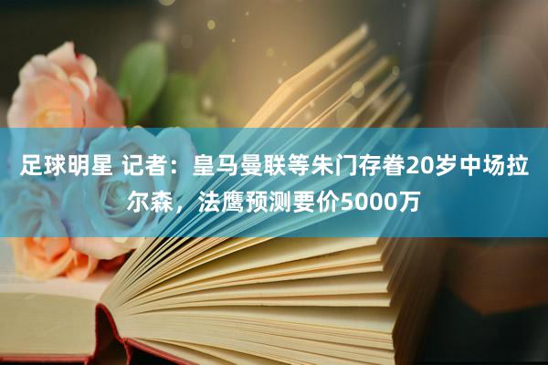 足球明星 记者：皇马曼联等朱门存眷20岁中场拉尔森，法鹰预测要价5000万