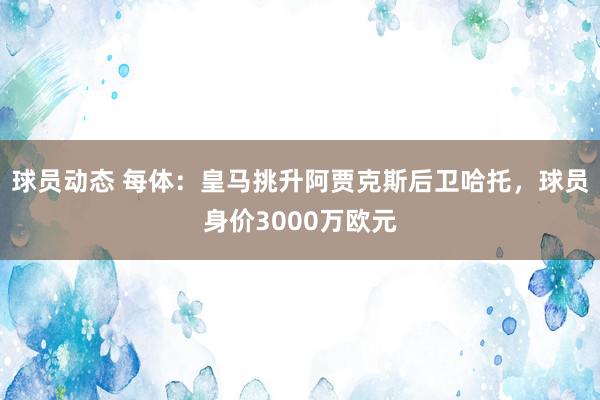 球员动态 每体：皇马挑升阿贾克斯后卫哈托，球员身价3000万欧元