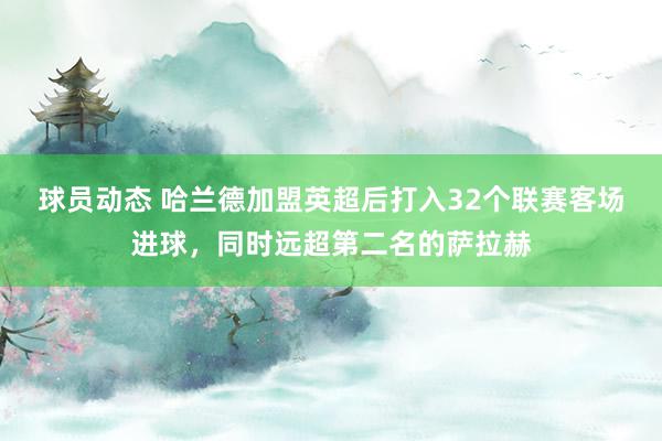 球员动态 哈兰德加盟英超后打入32个联赛客场进球，同时远超第二名的萨拉赫