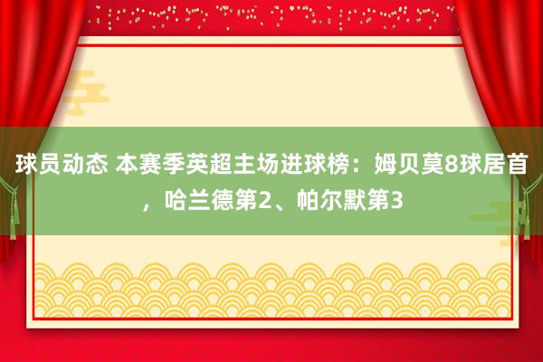 球员动态 本赛季英超主场进球榜：姆贝莫8球居首，哈兰德第2、帕尔默第3