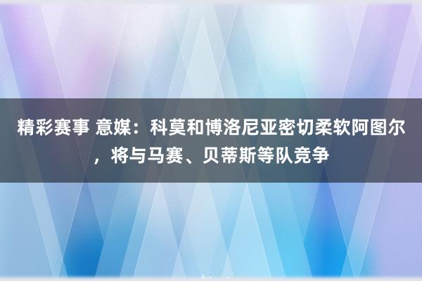 精彩赛事 意媒：科莫和博洛尼亚密切柔软阿图尔，将与马赛、贝蒂斯等队竞争