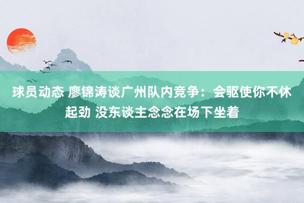 球员动态 廖锦涛谈广州队内竞争：会驱使你不休起劲 没东谈主念念在场下坐着