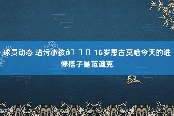 球员动态 玷污小孩😂16岁恩古莫哈今天的进修搭子是范迪克