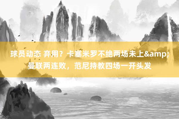 球员动态 弃用？卡塞米罗不绝两场未上&曼联两连败，范尼持教四场一开头发