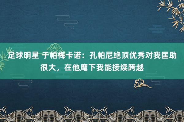 足球明星 于帕梅卡诺：孔帕尼绝顶优秀对我匡助很大，在他麾下我能接续跨越