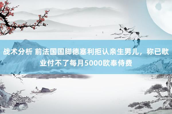 战术分析 前法国国脚德塞利拒认亲生男儿，称已歇业付不了每月5000欧奉侍费