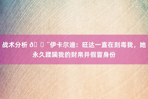 战术分析 😨伊卡尔迪：旺达一直在刻毒我，她永久蹂躏我的财帛并假冒身份