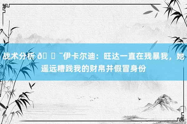 战术分析 😨伊卡尔迪：旺达一直在残暴我，她遥远糟践我的财帛并假冒身份