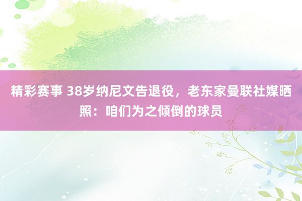 精彩赛事 38岁纳尼文告退役，老东家曼联社媒晒照：咱们为之倾倒的球员