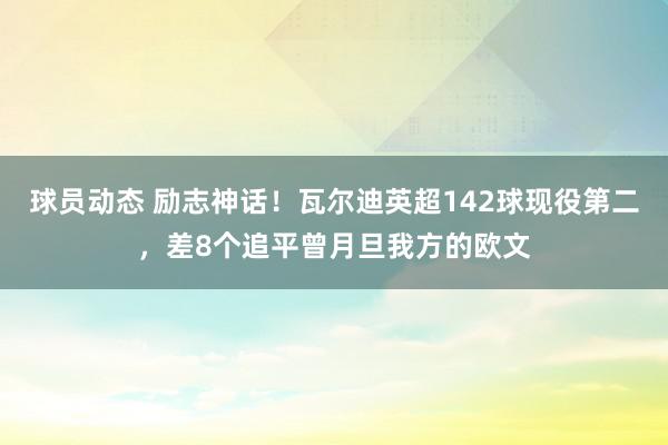 球员动态 励志神话！瓦尔迪英超142球现役第二，差8个追平曾月旦我方的欧文