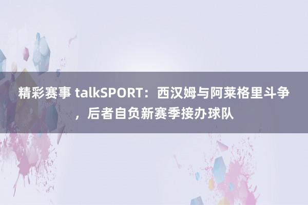 精彩赛事 talkSPORT：西汉姆与阿莱格里斗争，后者自负新赛季接办球队