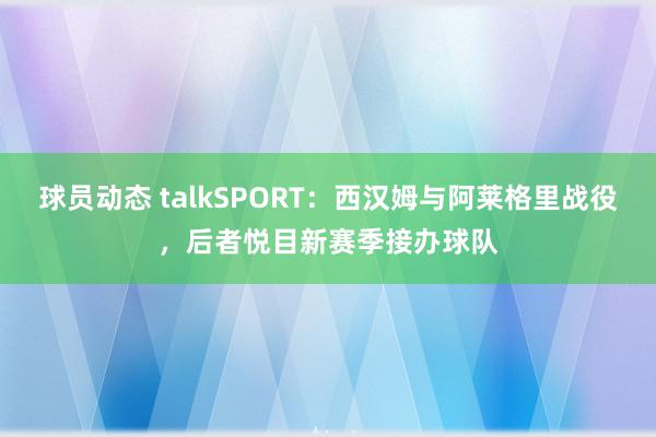 球员动态 talkSPORT：西汉姆与阿莱格里战役，后者悦目新赛季接办球队