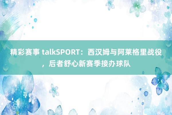 精彩赛事 talkSPORT：西汉姆与阿莱格里战役，后者舒心新赛季接办球队