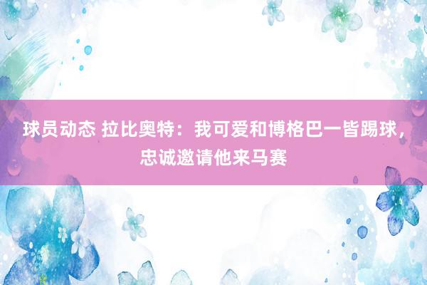 球员动态 拉比奥特：我可爱和博格巴一皆踢球，忠诚邀请他来马赛