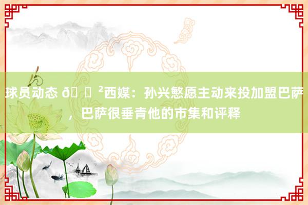 球员动态 😲西媒：孙兴慜愿主动来投加盟巴萨，巴萨很垂青他的市集和评释