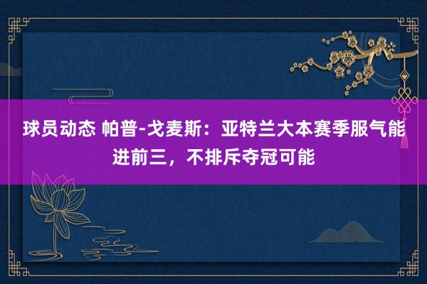 球员动态 帕普-戈麦斯：亚特兰大本赛季服气能进前三，不排斥夺冠可能