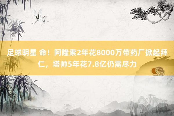 足球明星 命！阿隆索2年花8000万带药厂掀起拜仁，塔帅5年花7.8亿仍需尽力