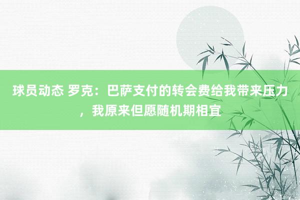 球员动态 罗克：巴萨支付的转会费给我带来压力，我原来但愿随机期相宜