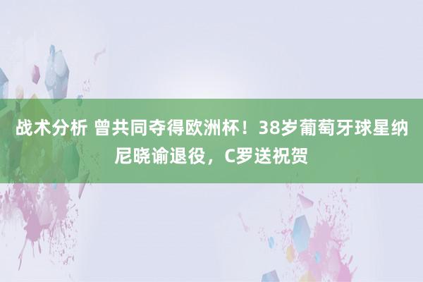 战术分析 曾共同夺得欧洲杯！38岁葡萄牙球星纳尼晓谕退役，C罗送祝贺