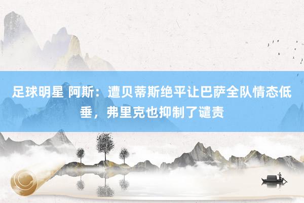 足球明星 阿斯：遭贝蒂斯绝平让巴萨全队情态低垂，弗里克也抑制了谴责