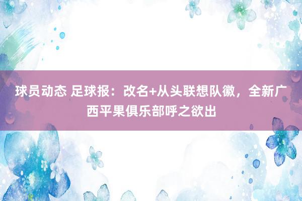 球员动态 足球报：改名+从头联想队徽，全新广西平果俱乐部呼之欲出