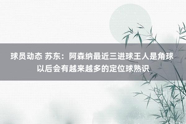 球员动态 苏东：阿森纳最近三进球王人是角球 以后会有越来越多的定位球熟识