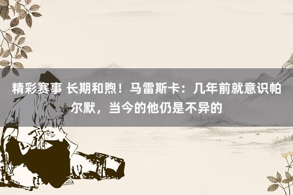 精彩赛事 长期和煦！马雷斯卡：几年前就意识帕尔默，当今的他仍是不异的