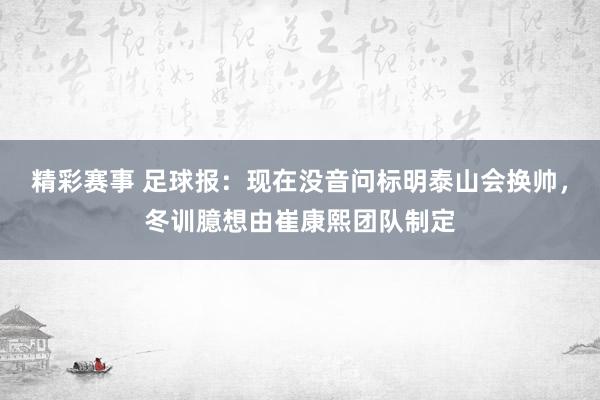 精彩赛事 足球报：现在没音问标明泰山会换帅，冬训臆想由崔康熙团队制定